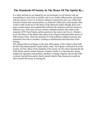 The Standards Of Society In The House Of The Spirits By...
It is often said that we are shaped by our environments; we all interact with our
surroundings in some form or another, and we are further influenced by and interact
with the society we live in. In fiction, characters interact the same way within their
fictional societies and social positions, as characters reflect how actual people relate
to their world. In the novel The House of the Spirits by Isabel Allende, there exist
many societal norms and standards that influence the characters and their actions in
different ways. This essay focuses on these standards and how they relate to the
character of FГ©rula Trueba, and her position in the society she lives in. Allende s
novel The House of the Spirits takes place in the religious and patriarchal society of
20th Century Chile, where the character FГ©rula embraces religious austerity and
internalizes her role as caretaker, resulting in embitterment and repression of her
feelings.
The setting of the novel begins in the early 20th century, in the Capital, where both
the del Valle familyand the Trueba family reside. The Capital is inferred to be in the
country of Chile. Many of the standards of the society are first shown through the del
Valle family and the central character, Esteban Trueba. It is clear that this society
emphasizes reputation and morality, and that it is deeply religious; Severo del Valle
is atheist, but both him and his family attend Catholic Mass because he could not
allow himself the luxury of missing the
 