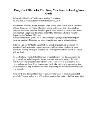 Essay On 9 Obstacles That Keep You From Achieving Your
Goals
9 Obstacles That Keep You From Achieving Your Goals
By Wulston Alderman | Submitted On February 01, 2010
Recommend Article Article Comments Print Article Share this article on Facebook
9 Share this article on Twitter Share this article on Google+ Share this article on
Linkedin Share this article on StumbleUpon 1 Share this article on Delicious Share
this article on Digg Share this article on Reddit 2 Share this article on Pinterest 1
Expert Author Wulston Alderman
While you may have spent a lot of time working on your goals for the next year,
there are plenty of things that are going to get in your way to achieving them.
Before we go any further let s establish the use of language here. Goals can be
substituted with objectives, targets, outcomes, achievements, resolutions, aims,
ambitions and any others you can think of. For the purpose of this report, the writer
will use Goal.
How often have you started off the year, or next phase of your development with
good intentions, and some goals of what you want to achieve, only to find that
somehow you never see to achieve them? What I will cover in this article is the 9
biggest obstacles that will get in your way. I will take each one in turn and explore
what is behind it, why it is there, and more importantly the action you can take to put
it to one side.
What I will also do is evidence this be using the responses of a survey conducted
with Sole Traders, and owners of Small and medium Enterprises (SME s), identifying
 