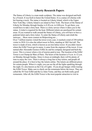 Liberty Research Papers
The Statue of Liberty is a man made sculpture. The statue was designed and built
by a French. It was built to honor the United States. It is a statue of Libertas with
her bearing a torch. The statue is located on Liberty Island, which is the Upper
New York Bay. Liberty Island is an island in New York. The hours of the Statue of
Liberty for Monday through Sunday is 8:30 a.m. to 4:00 p.m. To get there, you
would have to take a ferry boat. There is a ferry service where it takes you to the
statue. A ticket is required for the boat. Different tickets are purchased for certain
areas. If you wanted to walk around the Statue of Liberty, you will have to have a
pedestal ticket and a ferry ticket. To enter the Statue of Liberty and climb the
staircase,... Show more content on Helpwriting.net ...
Over 7 million tourists visited the tower every year, it reached a total of 250 million
visitor in 2010. It is also the tallest tower in Paris, standing at 1063 feet tall. The
tower is made of iron, which is known as an iron lattice tower. If you didn t know
where the Eiffel Tower got its name, it came from the engineer of the tower. It was
named after Alexandre Gustave Eiffel, he and his company designed and built the
tower. This is a tower where a lot of tourists paid to tour. The location of the Eiffel
Tower is on Champ de Mars of Paris. The hours of the location is 9 a.m. to 12 a.m.
on Monday through Sunday. Since it closes at midnight, there will be plenty of
time to enjoy the view. There is always a long line to buy tickets, and people all
around the place. It is best to buy the tickets online. The tickets are different prices
for certain people. When it s night, you can see the all the lights sparkling through
the night. It s also known as the City of Lights . If you do get hungry while touring
the Eiffel Tower. Make sure to check out the restaurants below the tower. They are
called the 58 Tour Eiffel and the Le Jules Verne, and they are both really good
restaurants. After all, the Eiffel Tower is the most popular attraction to visit in
 