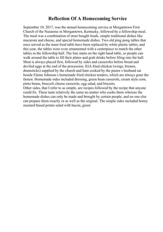 Reflection Of A Homecoming Service
September 10, 2017, was the annual homecoming service at Morgantown First
Church of the Nazarene in Morgantown, Kentucky, followed by a fellowship meal.
The meal was a combination of store bought foods, simple traditional dishes like
macaroni and cheese, and special homemade dishes. Two old ping pong tables that
once served as the main food table have been replaced by white plastic tables, and
this year, the tables were even ornamented with a centerpiece to match the other
tables in the fellowship hall. The line starts on the right hand table, so people can
walk around the table to fill their plates and grab drinks before filing into the hall.
Meat is always placed first, followed by sides and casseroles before bread and
deviled eggs at the end of the procession. IGA fried chicken (wings, breasts,
drumsticks) supplied by the church and ham cooked by the pastor s husband sat
beside Elaine Johnson s homemade fried chicken tenders, which are always gone the
fastest. Homemade sides included dressing, green bean casserole, cream style corn,
pinto beans, broccoli cheese casserole, egg salad, and biscuits.
Other sides, that I refer to as simple, are recipes followed by the recipe that anyone
could fix. These taste relatively the same no matter who cooks them whereas the
homemade dishes can only be made and brought by certain people, and no one else
can prepare them exactly or as well as the original. The simple sides included honey
mustard based potato salad with bacon, green
 