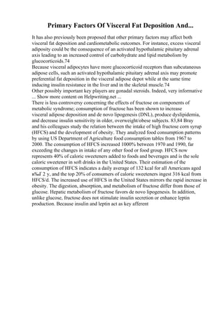 Primary Factors Of Visceral Fat Deposition And...
It has also previously been proposed that other primary factors may affect both
visceral fat deposition and cardiometabolic outcomes. For instance, excess visceral
adiposity could be the consequence of an activated hypothalamic pituitary adrenal
axis leading to an increased control of carbohydrate and lipid metabolism by
glucocorticoids.74
Because visceral adipocytes have more glucocorticoid receptors than subcutaneous
adipose cells, such an activated hypothalamic pituitary adrenal axis may promote
preferential fat deposition in the visceral adipose depot while at the same time
inducing insulin resistance in the liver and in the skeletal muscle.74
Other possibly important key players are gonadal steroids. Indeed, very informative
... Show more content on Helpwriting.net ...
There is less controversy concerning the effects of fructose on components of
metabolic syndrome; consumption of fructose has been shown to increase
visceral adipose deposition and de novo lipogenesis (DNL), produce dyslipidemia,
and decrease insulin sensitivity in older, overweight/obese subjects. 83,84 Bray
and his colleagues study the relation between the intake of high fructose corn syrup
(HFCS) and the development of obesity. They analyzed food consumption patterns
by using US Department of Agriculture food consumption tables from 1967 to
2000. The consumption of HFCS increased 1000% between 1970 and 1990, far
exceeding the changes in intake of any other food or food group. HFCS now
represents 40% of caloric sweeteners added to foods and beverages and is the sole
caloric sweetener in soft drinks in the United States. Their estimation of the
consumption of HFCS indicates a daily average of 132 kcal for all Americans aged
в‰Ґ 2 y, and the top 20% of consumers of caloric sweeteners ingest 316 kcal from
HFCS/d. The increased use of HFCS in the United States mirrors the rapid increase in
obesity. The digestion, absorption, and metabolism of fructose differ from those of
glucose. Hepatic metabolism of fructose favors de novo lipogenesis. In addition,
unlike glucose, fructose does not stimulate insulin secretion or enhance leptin
production. Because insulin and leptin act as key afferent
 