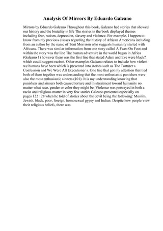 Analysis Of Mirrors By Eduardo Galeano
Mirrors by Eduardo Galeano Throughout this book, Galeano had stories that showed
our history and the brutality in life The stories in the book displayed themes
including fear, racism, depression, slavery and violence. For example, I happen to
know from my previous classes regarding the history of African Americans including
from an author by the name of Toni Morrison who suggests humanity started with
Africans. There was similar information from one story called A Feast On Foot and
within the story was the line The human adventure in the world began in Africa
(Galeano 1) however there was the first line that stated Adam and Eve were black?
which could suggest racism. Other examples Galeano relates to include how violent
we humans have been which is presented into stories such as The Torturer s
Confession and We Were All Executioner s. One line that got my attention that tied
both of them together was understanding that the most enthusiastic punishers were
also the most enthusiastic sinners (101). It is my understanding knowing that
punishers and sinners both caused torture and mistreatment toward humanity no
matter what race, gender or color they might be. Violence was portrayed in both a
racist and religious matter in very few stories Galeano presented especially on
pages 122 128 when he told of stories about the devil being the following: Muslim,
Jewish, black, poor, foreign, homosexual gypsy and Indian. Despite how people view
their religious beliefs, there was
 