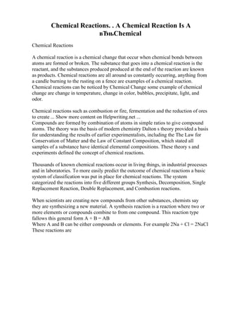 Chemical Reactions. . A Chemical Reaction Is A
вЂњChemical
Chemical Reactions
A chemical reaction is a chemical change that occur when chemical bonds between
atoms are formed or broken. The substance that goes into a chemical reaction is the
reactant, and the substances produced produced at the end of the reaction are known
as products. Chemical reactions are all around us constantly occurring, anything from
a candle burning to the rusting on a fence are examples of a chemical reaction.
Chemical reactions can be noticed by Chemical Change some example of chemical
change are change in temperature, change in color, bubbles, precipitate, light, and
odor.
Chemical reactions such as combustion or fire, fermentation and the reduction of ores
to create ... Show more content on Helpwriting.net ...
Compounds are formed by combination of atoms in simple ratios to give compound
atoms. The theory was the basis of modern chemistry Dalton s theory provided a basis
for understanding the results of earlier experimentalists, including the The Law for
Conservation of Matter and the Law of Constant Composition, which stated all
samples of a substance have identical elemental compositions. These theory s and
experiments defined the concept of chemical reactions.
Thousands of known chemical reactions occur in living things, in industrial processes
and in laboratories. To more easily predict the outcome of chemical reactions a basic
system of classification was put in place for chemical reactions. The system
categorized the reactions into five different groups Synthesis, Decomposition, Single
Replacement Reaction, Double Replacement, and Combustion reactions.
When scientists are creating new compounds from other substances, chemists say
they are synthesizing a new material. A synthesis reaction is a reaction where two or
more elements or compounds combine to from one compound. This reaction type
fallows this general form A + B = AB
Where A and B can be either compounds or elements. For example 2Na + Cl = 2NaCl
These reactions are
 