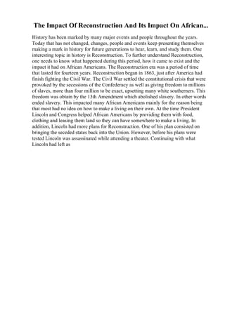 The Impact Of Reconstruction And Its Impact On African...
History has been marked by many major events and people throughout the years.
Today that has not changed, changes, people and events keep presenting themselves
making a mark in history for future generations to hear, learn, and study them. One
interesting topic in history is Reconstruction. To further understand Reconstruction,
one needs to know what happened during this period, how it came to exist and the
impact it had on African Americans. The Reconstruction era was a period of time
that lasted for fourteen years. Reconstruction began in 1863, just after America had
finish fighting the Civil War. The Civil War settled the constitutional crisis that were
provoked by the secessions of the Confederacy as well as giving freedom to millions
of slaves, more than four million to be exact, upsetting many white southerners. This
freedom was obtain by the 13th Amendment which abolished slavery. In other words
ended slavery. This impacted many African Americans mainly for the reason being
that most had no idea on how to make a living on their own. At the time President
Lincoln and Congress helped African Americans by providing them with food,
clothing and leasing them land so they can have somewhere to make a living. In
addition, Lincoln had more plans for Reconstruction. One of his plan consisted on
bringing the seceded states back into the Union. However, before his plans were
tested Lincoln was assassinated while attending a theater. Continuing with what
Lincoln had left as
 
