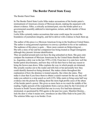 The Border Patrol State Essay
The Border Patrol State
In The Border Patrol State Leslie Silko makes accusations of the border patrol s
mistreatment of American citizens of Mexican decent, making the argument with
almost evidence. Silko, a critically acclaimed poet, sees the border patrol as a
governmental assembly addicted to interrogation, torture, and the murder of those
they see fit.
Leslie Silko certainly makes accusations that some could argue far exceed the
boundaries of journalism integrity, and fail to deliver with evidence to back them up.
The author of this piece is a Mexican American living in the Southwest United States.
The author is using personal experience to convey a problem to his or her audience.
The audience of this piece is quite ... Show more content on Helpwriting.net ...
She tells a story of her and her companion Gus being treated as illegal immigrants
although they present Arizona identification.
They are pushed around and even have the dog unleashed on them. She goes onto
compare the treatment of Mexican Americans by the United States Border Patrol
to, Argentina s dirty war in the late 1970 s (124). From here it is onto how well the
border patrol discriminates, and how they will do their best to find any reason to
bring the brown man down. Silko explains the way in which people are detained.
She actually reaches out to the reader and tells him or her personally how they
could identify themselves being detained. She makes claims throughout this
explanation of how the detainee is treated unjustly, like when she states, They
make it clear that if you force them to obtain a search warrant for the car, they will
make you submit to a strip search as well (125). Silko starts to bring some half way
evidence into the picture by talking about the more high profile cases of the abuse
of the border patrol s power. She gives us more facts as we reach the middle of the
reading. Eighty percent of the respondents from a survey done by the University of
Arizona in South Tucson identified that one in every five had been detained,
mistreated, or questioned by INS agents in the past two years. Manifest Destiny...
lock the door is what it means now, introduces an idea Silko finds to be just(126).
The solution Silko says is no border. Even
 