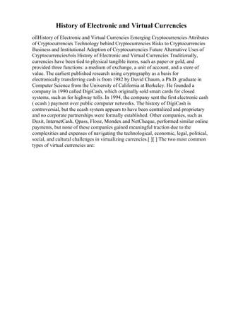 History of Electronic and Virtual Currencies
оїїHistory of Electronic and Virtual Currencies Emerging Cryptocurrencies Attributes
of Cryptocurrencies Technology behind Cryptocurrencies Risks to Cryptocurrencies
Business and Institutional Adoption of Cryptocurrencies Future Alternative Uses of
Cryptocurrencies#оїѕ History of Electronic and Virtual Currencies Traditionally,
currencies have been tied to physical tangible items, such as paper or gold, and
provided three functions: a medium of exchange, a unit of account, and a store of
value. The earliest published research using cryptography as a basis for
electronically transferring cash is from 1982 by David Chaum, a Ph.D. graduate in
Computer Science from the University of California at Berkeley. He founded a
company in 1990 called DigiCash, which originally sold smart cards for closed
systems, such as for highway tolls. In 1994, the company sent the first electronic cash
( ecash ) payment over public computer networks. The history of DigiCash is
controversial, but the ecash system appears to have been centralized and proprietary
and no corporate partnerships were formally established. Other companies, such as
Dexit, InternetCash, Qpass, Flooz, Mondex and NetCheque, performed similar online
payments, but none of these companies gained meaningful traction due to the
complexities and expenses of navigating the technological, economic, legal, political,
social, and cultural challenges in virtualizing currencies.[ ][ ] The two most common
types of virtual currencies are:
 