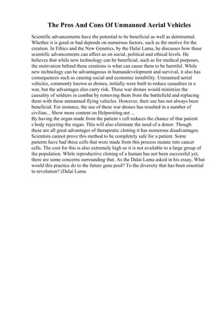 The Pros And Cons Of Unmanned Aerial Vehicles
Scientific advancements have the potential to be beneficial as well as detrimental.
Whether it is good or bad depends on numerous factors, such as the motive for the
creation. In Ethics and the New Genetics, by the Dalai Lama, he discusses how these
scientific advancements can affect us on social, political and ethical levels. He
believes that while new technology can be beneficial, such as for medical purposes,
the motivation behind these creations is what can cause them to be harmful. While
new technology can be advantageous in humandevelopment and survival, it also has
consequences such as causing social and economic instability. Unmanned aerial
vehicles, commonly known as drones, initially were built to reduce casualties in a
war, but the advantages also carry risk. These war drones would minimize the
causality of soldiers in combat by removing them from the battlefield and replacing
them with these unmanned flying vehicles. However, their use has not always been
beneficial. For instance, the use of these war drones has resulted in a number of
civilian... Show more content on Helpwriting.net ...
By having the organ made from the patient s cell reduces the chance of that patient
s body rejecting the organ. This will also eliminate the need of a donor. Though
these are all great advantages of therapeutic cloning it has numerous disadvantages.
Scientists cannot prove this method to be completely safe for a patient. Some
patients have had these cells that were made from this process mutate into cancer
cells. The cost for this is also extremely high so it is not available to a large group of
the population. While reproductive cloning of a human has not been successful yet,
there are some concerns surrounding that. As the Dalai Lama asked in his essay, What
would this practice do to the future gene pool? To the diversity that has been essential
to revolution? (Dalai Lama
 