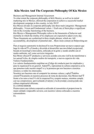 Kiia Mexico And The Corporate Philosophy Of Kia Mexico
Business and Management Internal Assessment
To what extent the corporate philosophy of KIA Mexico, as well as its initial
marketing mix in Mexico, allowed the corporation to achieve a successful market
development campaign in this country, in July 2015?
Kia Mexico divides its corporate philosophy into three main categories: Management
philosophy , Vision and Fundamental values .1 Each one of them plays a significant
role in the everyday functioning of the business.
Kia Mexico s Management Philosophy refers to the lineaments of behavior and
mentality to which the totality of its employees are expected to adjust every day.
Those lineaments are synthetized in three simple phrases, which are: full
accountability, development of potential and ... Show more content on Helpwriting.net
...
Para el negocio automotriz la declaraciГіn reza Proporcionar un nuevo espacio que
haga la vida mГЎs cГіmoda y divertida al desarrollar una movilidad excepcional,
basada en tecnologГa innovadora, enfocada en la gente y siendo amable con el
medio ambiente, asГ como servicios integrales.
Kia Motor ofrecerГЎ productos y servicios acordes con esta visiГіn de transformar a
los automГіviles, de simples medios de transporte, a nuevos espacios de vida.
Valores Fundamentales
Los valores fundamentales engloban un cГіdigo de conducta para los empleados y
para la organizaciГіn en general. AdemГЎs, representan la cultura corporativa en la
que ponemos todo nuestro empeГ±o y la promesa que nos hacemos a nosotros
mismos y a todos los interesados.
Nosotros nos hacemos uno al compartir los mismos valores y aplicГЎndolos
sistemГЎticamente en nuestros procesos de toma de decisiones. Kia Motors harГЎ
frente a los retos a travГ©s de la cooperaciГіn y respeto mutuos, mientras cumple
con sus compromisos, aprovechando el talento y la diversidad, construyendo una
cultura empresarial diferente.
EL CONSUMIDOR
Promovemos una cultura corporativa enfocada al consumidor al proporcionar la
mejor calidad e impecable servicio, con nuestros valores enfocados a nuestros
consumidores.
EL
 