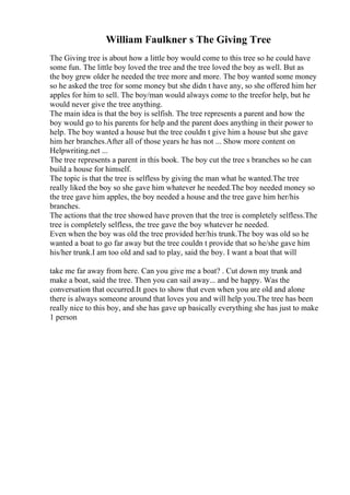 William Faulkner s The Giving Tree
The Giving tree is about how a little boy would come to this tree so he could have
some fun. The little boy loved the tree and the tree loved the boy as well. But as
the boy grew older he needed the tree more and more. The boy wanted some money
so he asked the tree for some money but she didn t have any, so she offered him her
apples for him to sell. The boy/man would always come to the treefor help, but he
would never give the tree anything.
The main idea is that the boy is selfish. The tree represents a parent and how the
boy would go to his parents for help and the parent does anything in their power to
help. The boy wanted a house but the tree couldn t give him a house but she gave
him her branches.After all of those years he has not ... Show more content on
Helpwriting.net ...
The tree represents a parent in this book. The boy cut the tree s branches so he can
build a house for himself.
The topic is that the tree is selfless by giving the man what he wanted.The tree
really liked the boy so she gave him whatever he needed.The boy needed money so
the tree gave him apples, the boy needed a house and the tree gave him her/his
branches.
The actions that the tree showed have proven that the tree is completely selfless.The
tree is completely selfless, the tree gave the boy whatever he needed.
Even when the boy was old the tree provided her/his trunk.The boy was old so he
wanted a boat to go far away but the tree couldn t provide that so he/she gave him
his/her trunk.I am too old and sad to play, said the boy. I want a boat that will
take me far away from here. Can you give me a boat? . Cut down my trunk and
make a boat, said the tree. Then you can sail away... and be happy. Was the
conversation that occurred.It goes to show that even when you are old and alone
there is always someone around that loves you and will help you.The tree has been
really nice to this boy, and she has gave up basically everything she has just to make
1 person
 