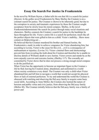 Essay On Search For Justice In Frankenstein
In the novel by William Styron, a father tells his son that life is a search for justice
(Styron). In the gothic novel Frankenstein by Mary Shelley the Creature is on a
constant search for justice. The Creature is shown to be inherently good, but due to
the corruption in society and traumatic experiences by those the Creature sought
acceptance from he slowly loses his moral compass. Shelley, in the novel
Frankensteindemonstrates the search for justice through many social situations and
characters. Shelley connects the Creature s search for justice to the hardships he
faces throughout his life. Victor s entire life is a search for perfection; much like all
the perfect objects that were gifted to him as a child. Victor s inability... Show more
content on Helpwriting.net ...
He believed that his Creature murdered his brother and framed Justine, the
Frankenstein s maid, in order to achieve vengeance for Victor abandoning him, but
according to Levine, Victor is the cause for this evil, ...evil is a consequence of
maltreatment or injustice, (Levine 31). Victor s internal flaws and shortcomings
prevent him from revealing the truth about his Creation and therefore he is unable to
disclose details of Williams death to save Justine. Victor cowers and stands by as the
town unjustly convicts and executes Justine, (Shelley 117). The cowardly act
committed by Victor shows that he does not possess a strong enough moral compass
to do the justified act.
When Victor has the opportunity to become an important figure in the Creature s
life he fled; leaving his Creation alone, abandoned, and uniformed in a world
where society scrutinizes every detail. The Creature was only a child when Victor
abandoned him and left him to navigate a world that would not accept his physical
flaws or lack of external perfection. To try and understand the world the Creature is
obsessed with watching and observing the DeLacey family to acquire some basic
social skills. According to Anne Mellor, the Creature also learned the nature of
heroism and public virtue and civic justice, from observing the DeLacey family
(Mellor 48). The Creature initially believes that the DeLacey family was a family of
power and
 