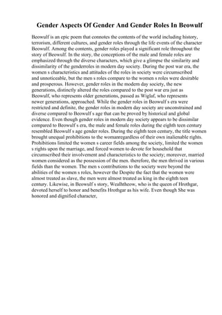Gender Aspects Of Gender And Gender Roles In Beowulf
Beowulf is an epic poem that connotes the contents of the world including history,
terrorism, different cultures, and gender roles through the life events of the character
Beowulf. Among the contents, gender roles played a significant role throughout the
story of Beowulf. In the story, the conceptions of the male and female roles are
emphasized through the diverse characters, which give a glimpse the similarity and
dissimilarity of the genderroles in modern day society. During the post war era, the
women s characteristics and attitudes of the roles in society were circumscribed
and unnoticeable, but the men s roles compare to the women s roles were desirable
and prosperous. However, gender roles in the modern day society, the new
generations, distinctly altered the roles compared to the post war era just as
Beowulf, who represents older generations, passed as Wiglaf, who represents
newer generations, approached. While the gender roles in Beowulf s era were
restricted and definite, the gender roles in modern day society are unconstrained and
diverse compared to Beowulf s age that can be proved by historical and global
evidence. Even though gender roles in modern day society appears to be dissimilar
compared to Beowulf s era, the male and female roles during the eighth teen century
resembled Beowulf s age gender roles. During the eighth teen century, the title women
brought unequal prohibitions to the womanregardless of their own inalienable rights.
Prohibitions limited the women s career fields among the society, limited the women
s rights upon the marriage, and forced women to devote for household that
circumscribed their involvement and characteristics to the society; moreover, married
women considered as the possession of the men. therefore, the men thrived in various
fields than the women. The men s contributions to the society were beyond the
abilities of the women s roles, however the Despite the fact that the women were
almost treated as slave, the men were almost treated as king in the eighth teen
century. Likewise, in Beowulf s story, Wealhtheow, who is the queen of Hrothgar,
devoted herself to honor and benefits Hrothgar as his wife. Even though She was
honored and dignified character,
 