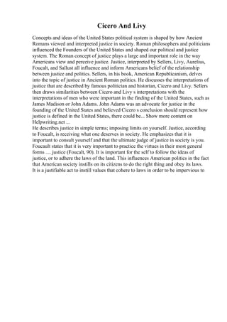 Cicero And Livy
Concepts and ideas of the United States political system is shaped by how Ancient
Romans viewed and interpreted justice in society. Roman philosophers and politicians
influenced the Founders of the United States and shaped our political and justice
system. The Roman concept of justice plays a large and important role in the way
Americans view and perceive justice. Justice, interpreted by Sellers, Livy, Aurelius,
Foucalt, and Sallust all influence and inform Americans belief of the relationship
between justice and politics. Sellers, in his book, American Republicanism, delves
into the topic of justice in Ancient Roman politics. He discusses the interpretations of
justice that are described by famous politician and historian, Cicero and Livy. Sellers
then draws similarities between Cicero and Livy s interpretations with the
interpretations of men who were important in the finding of the United States, such as
James Madison or John Adams. John Adams was an advocate for justice in the
founding of the United States and believed Cicero s conclusion should represent how
justice is defined in the United States, there could be... Show more content on
Helpwriting.net ...
He describes justice in simple terms; imposing limits on yourself. Justice, according
to Foucalt, is receiving what one deserves in society. He emphasizes that it is
important to consult yourself and that the ultimate judge of justice in society is you.
Foucault states that it is very important to practice the virtues in their most general
forms .... justice (Foucalt, 90). It is important for the self to follow the ideas of
justice, or to adhere the laws of the land. This influences American politics in the fact
that American society instills on its citizens to do the right thing and obey its laws.
It is a justifiable act to instill values that cohere to laws in order to be impervious to
 
