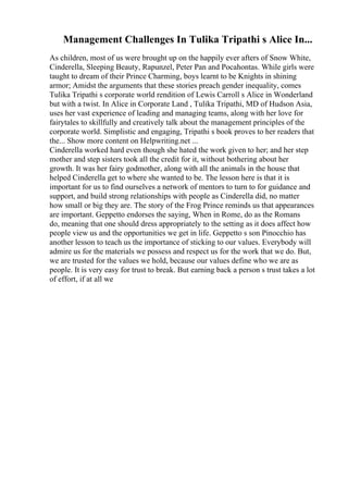 Management Challenges In Tulika Tripathi s Alice In...
As children, most of us were brought up on the happily ever afters of Snow White,
Cinderella, Sleeping Beauty, Rapunzel, Peter Pan and Pocahontas. While girls were
taught to dream of their Prince Charming, boys learnt to be Knights in shining
armor; Amidst the arguments that these stories preach gender inequality, comes
Tulika Tripathi s corporate world rendition of Lewis Carroll s Alice in Wonderland
but with a twist. In Alice in Corporate Land , Tulika Tripathi, MD of Hudson Asia,
uses her vast experience of leading and managing teams, along with her love for
fairytales to skillfully and creatively talk about the management principles of the
corporate world. Simplistic and engaging, Tripathi s book proves to her readers that
the... Show more content on Helpwriting.net ...
Cinderella worked hard even though she hated the work given to her; and her step
mother and step sisters took all the credit for it, without bothering about her
growth. It was her fairy godmother, along with all the animals in the house that
helped Cinderella get to where she wanted to be. The lesson here is that it is
important for us to find ourselves a network of mentors to turn to for guidance and
support, and build strong relationships with people as Cinderella did, no matter
how small or big they are. The story of the Frog Prince reminds us that appearances
are important. Geppetto endorses the saying, When in Rome, do as the Romans
do, meaning that one should dress appropriately to the setting as it does affect how
people view us and the opportunities we get in life. Geppetto s son Pinocchio has
another lesson to teach us the importance of sticking to our values. Everybody will
admire us for the materials we possess and respect us for the work that we do. But,
we are trusted for the values we hold, because our values define who we are as
people. It is very easy for trust to break. But earning back a person s trust takes a lot
of effort, if at all we
 