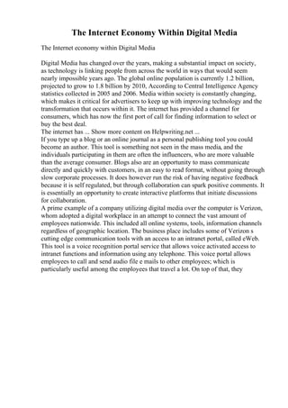 The Internet Economy Within Digital Media
The Internet economy within Digital Media
Digital Media has changed over the years, making a substantial impact on society,
as technology is linking people from across the world in ways that would seem
nearly impossible years ago. The global online population is currently 1.2 billion,
projected to grow to 1.8 billion by 2010, According to Central Intelligence Agency
statistics collected in 2005 and 2006. Media within society is constantly changing,
which makes it critical for advertisers to keep up with improving technology and the
transformation that occurs within it. The internet has provided a channel for
consumers, which has now the first port of call for finding information to select or
buy the best deal.
The internet has ... Show more content on Helpwriting.net ...
If you type up a blog or an online journal as a personal publishing tool you could
become an author. This tool is something not seen in the mass media, and the
individuals participating in them are often the influencers, who are more valuable
than the average consumer. Blogs also are an opportunity to mass communicate
directly and quickly with customers, in an easy to read format, without going through
slow corporate processes. It does however run the risk of having negative feedback
because it is self regulated, but through collaboration can spark positive comments. It
is essentially an opportunity to create interactive platforms that initiate discussions
for collaboration.
A prime example of a company utilizing digital media over the computer is Verizon,
whom adopted a digital workplace in an attempt to connect the vast amount of
employees nationwide. This included all online systems, tools, information channels
regardless of geographic location. The business place includes some of Verizon s
cutting edge communication tools with an access to an intranet portal, called eWeb.
This tool is a voice recognition portal service that allows voice activated access to
intranet functions and information using any telephone. This voice portal allows
employees to call and send audio file e mails to other employees; which is
particularly useful among the employees that travel a lot. On top of that, they
 