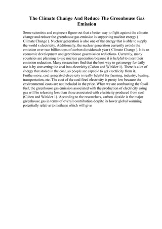 The Climate Change And Reduce The Greenhouse Gas
Emission
Some scientists and engineers figure out that a better way to fight against the climate
change and reduce the greenhouse gas emission is supporting nuclear energy (
Climate Change ). Nuclear generation is also one of the energy that is able to supply
the world s electricity. Additionally, the nuclear generation currently avoids the
emission over two billion tons of carbon dioxideeach year ( Climate Change ). It is an
economic development and greenhouse gasemission reductions. Currently, many
countries are planning to use nuclear generation because it is helpful to meet their
emission reduction. Many researchers find that the best way to get energy for daily
use is by converting the coal into electricity (Cohen and Winkler 1). There is a lot of
energy that stored in the coal, so people are capable to get electricity from it.
Furthermore, coal generated electricity is really helpful for farming, industry, heating,
transportation, etc. The cost of the coal fired electricity is pretty low because the
environmental costs are not included in the price. When we are combusting the fossil
fuel, the greenhouse gas emission associated with the production of electricity using
gas will be releasing less than those associated with electricity produced from coal
(Cohen and Winkler 1). According to the researchers, carbon dioxide is the major
greenhouse gas in terms of overall contribution despite its lower global warming
potentially relative to methane which will give
 