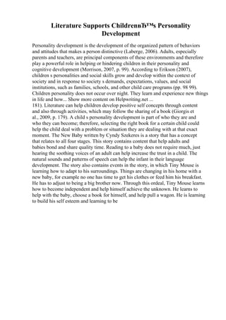 Literature Supports ChildrenвЂ™s Personality
Development
Personality development is the development of the organized pattern of behaviors
and attitudes that makes a person distinctive (Laberge, 2006). Adults, especially
parents and teachers, are principal components of these environments and therefore
play a powerful role in helping or hindering children in their personality and
cognitive development (Morrison, 2007, p. 99). According to Erikson (2007),
children s personalities and social skills grow and develop within the context of
society and in response to society s demands, expectations, values, and social
institutions, such as families, schools, and other child care programs (pp. 98 99).
Children personality does not occur over night. They learn and experience new things
in life and how... Show more content on Helpwriting.net ...
181). Literature can help children develop positive self concepts through content
and also through activities, which may follow the sharing of a book (Giorgis et
al., 2009, p. 179). A child s personality development is part of who they are and
who they can become; therefore, selecting the right book for a certain child could
help the child deal with a problem or situation they are dealing with at that exact
moment. The New Baby written by Cyndy Szekeres is a story that has a concept
that relates to all four stages. This story contains content that help adults and
babies bond and share quality time. Reading to a baby does not require much, just
hearing the soothing voices of an adult can help increase the trust in a child. The
natural sounds and patterns of speech can help the infant in their language
development. The story also contains events in the story, in which Tiny Mouse is
learning how to adapt to his surroundings. Things are changing in his home with a
new baby, for example no one has time to get his clothes or feed him his breakfast.
He has to adjust to being a big brother now. Through this ordeal, Tiny Mouse learns
how to become independent and help himself achieve the unknown. He learns to
help with the baby, choose a book for himself, and help pull a wagon. He is learning
to build his self esteem and learning to be
 