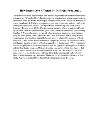 How Insects Are Affected By Different Food And...
Animal behavior can be defined as how animals respond to different environmental
inducements (Schussler 2014). Furthermore, by studying how animal s react to these
stimulus we can determine what shapes an animals behavior. In addition, the way an
insect travels can define how prosperous or how non prosperous an insect will be in
finding vital resources such as finding nutrients, reproducing, and their habitat
location (Romero et. al. 2010). One interesting question is how insects are affected
by different food and environmental ques. Based upon earlier research conducted by
Stephen P. Yanoviak, insects prefer salt when compared against to sugar because
they are less exposed to salt. (Sanders 2008). For that reason, in this study we are
investigating how the flour beetle(Tribolium spp.) is affected by a variety of food
resources. From earlier research conducted on ground beetles, the researchers found
that beetles feast on a variety of food sources (Lovei Sunderland, 1996). The reason
we are studying this is because we believe that the type food sourceplays a dynamic
role in flour beetle behavior. One question that lead us to perform this study is that
food is a vital resource that beetles must have to survive. We wanted to see what
food sources is most influential and why. This study was focused on how beetle
behavior is influenced by a variety of food sources. We conducted two test in this
study. We based our first hypothesisoff of earlier research on the topic.
 