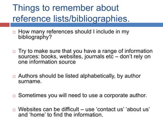 Things to remember about
reference lists/bibliographies.


How many references should I include in my
bibliography?



Try to make sure that you have a range of information
sources: books, websites, journals etc – don‟t rely on
one information source



Authors should be listed alphabetically, by author
surname.



Sometimes you will need to use a corporate author.



Websites can be difficult – use „contact us‟ „about us‟
and „home‟ to find the information.

 