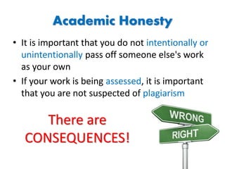Academic Honesty
• It is important that you do not intentionally or
unintentionally pass off someone else's work
as your own
• If your work is being assessed, it is important
that you are not suspected of plagiarism
There are
CONSEQUENCES!
 