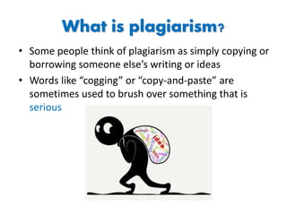 What is plagiarism?
• Some people think of plagiarism as simply copying or
borrowing someone else’s writing or ideas
• Words like “cogging” or “copy-and-paste” are
sometimes used to brush over something that is
serious
 
