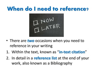 When do I need to reference?
• There are two occasions when you need to
reference in your writing
1. Within the text, known as “in-text citation”
2. In detail in a reference list at the end of your
work, also known as a Bibliography
 