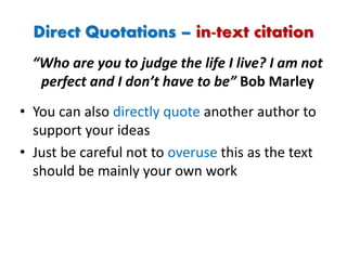 Direct Quotations – in-text citation
• You can also directly quote another author to
support your ideas
• Just be careful not to overuse this as the text
should be mainly your own work
“Who are you to judge the life I live? I am not
perfect and I don’t have to be” Bob Marley
 