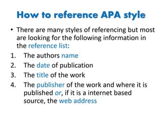 How to reference APA style
• There are many styles of referencing but most
are looking for the following information in
the reference list:
1. The authors name
2. The date of publication
3. The title of the work
4. The publisher of the work and where it is
published or, if it is a internet based
source, the web address
 