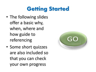 Getting Started
• The following slides
offer a basic why,
when, where and
how guide to
referencing
• Some short quizzes
are also included so
that you can check
your own progress
 