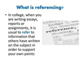 What is referencing?
• In college, when you
are writing essays,
reports or
assignments, it is
usual to refer to
information that
others have written
on the subject in
order to support
your own points
 