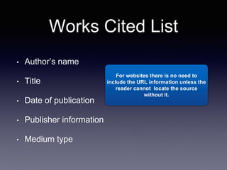 Works Cited List
• Author’s name
• Title
• Date of publication
• Publisher information
• Medium type
For websites there is no need to
include the URL information unless the
reader cannot locate the source
without it.