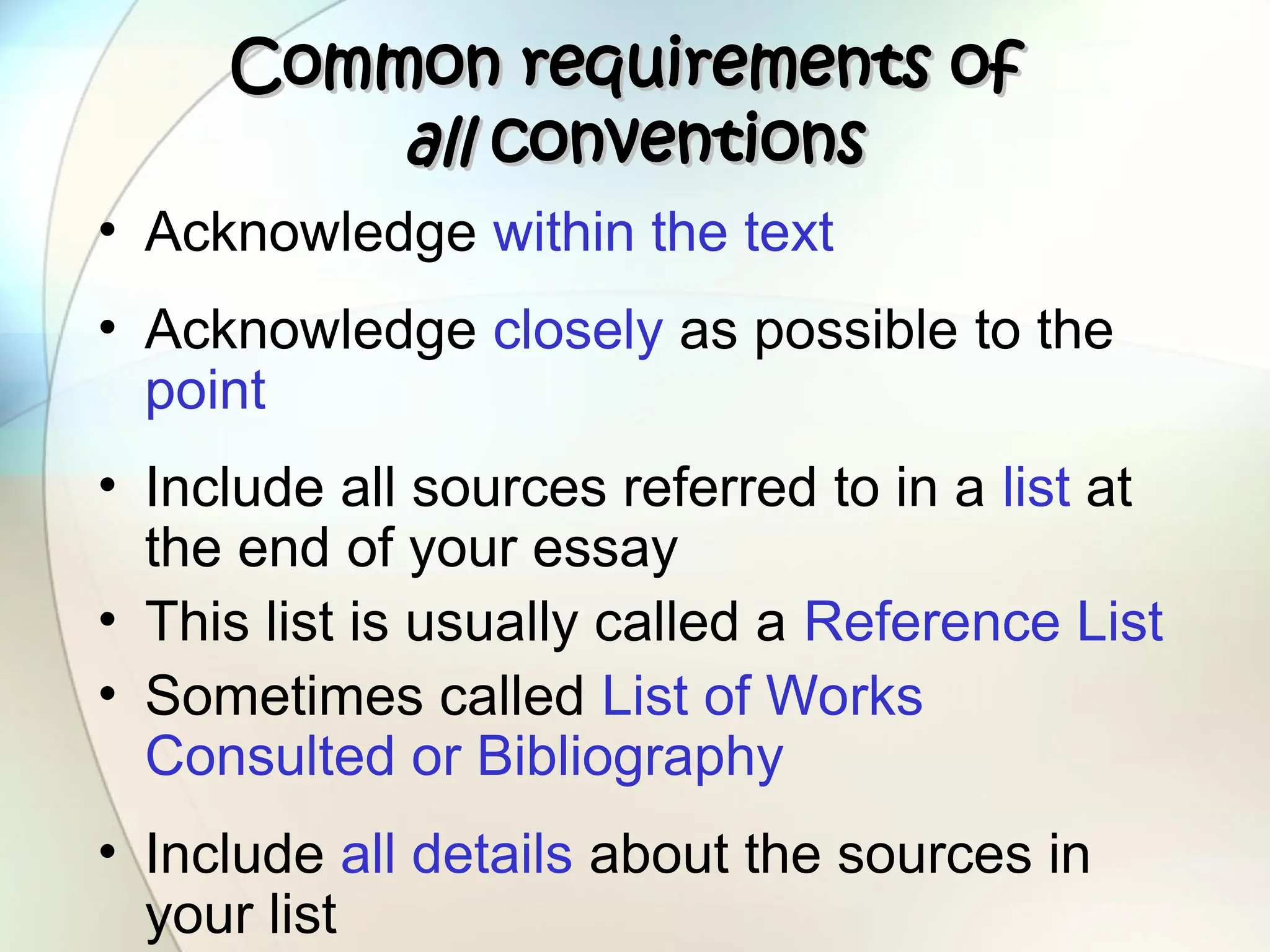 Common requirements of
Common requirements of
all
all conventions
conventions
• Acknowledge within the text
• Acknowledge closely as possible to the
point
• Include all sources referred to in a list at
the end of your essay
• This list is usually called a Reference List
• Sometimes called List of Works
Consulted or Bibliography
• Include all details about the sources in
your list
 