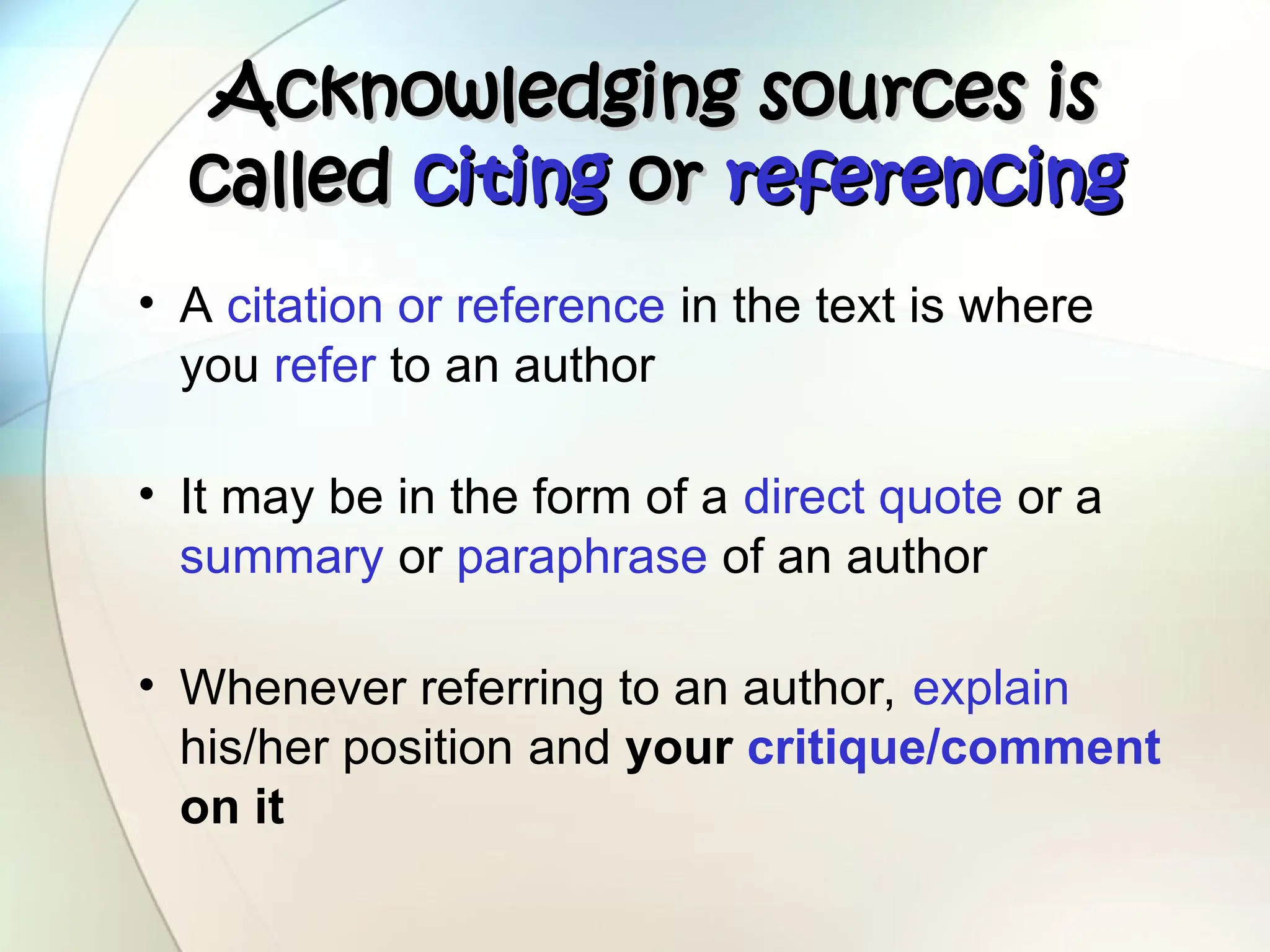 Acknowledging sources is
Acknowledging sources is
called
called citing
citing or
or referencing
referencing
• A citation or reference in the text is where
you refer to an author
• It may be in the form of a direct quote or a
summary or paraphrase of an author
• Whenever referring to an author, explain
his/her position and your critique/comment
on it
 