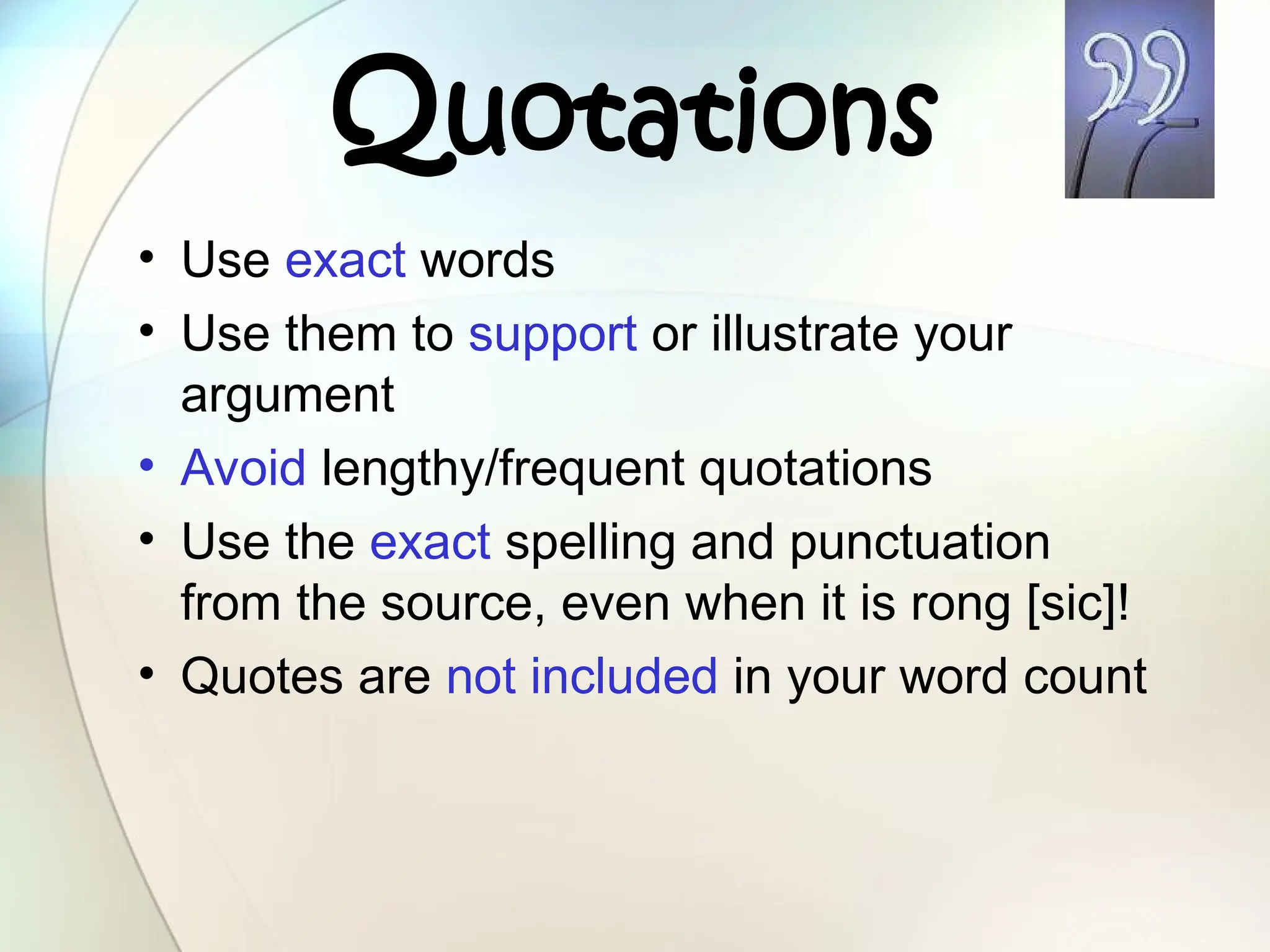 Quotations
• Use exact words
• Use them to support or illustrate your
argument
• Avoid lengthy/frequent quotations
• Use the exact spelling and punctuation
from the source, even when it is rong [sic]!
• Quotes are not included in your word count
 
