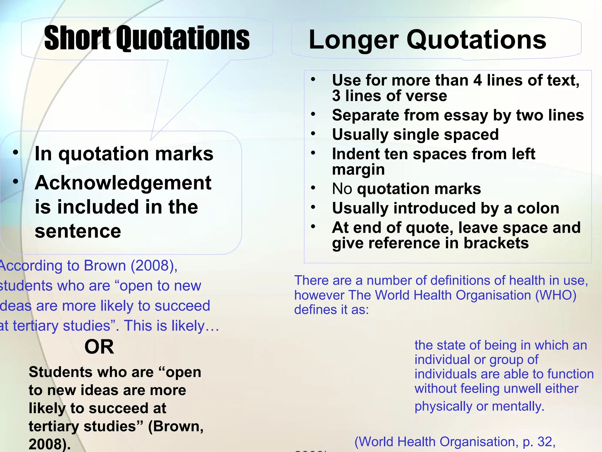 • Use for more than 4 lines of text,
3 lines of verse
• Separate from essay by two lines
• Usually single spaced
• Indent ten spaces from left
margin
• No quotation marks
• Usually introduced by a colon
• At end of quote, leave space and
give reference in brackets
Short Quotations
• In quotation marks
• Acknowledgement
is included in the
sentence
Longer Quotations
According to Brown (2008),
students who are “open to new
deas are more likely to succeed
at tertiary studies”. This is likely…
There are a number of definitions of health in use,
however The World Health Organisation (WHO)
defines it as:
the state of being in which an
individual or group of
individuals are able to function
without feeling unwell either
physically or mentally.
(World Health Organisation, p. 32,
OR
Students who are “open
to new ideas are more
likely to succeed at
tertiary studies” (Brown,
2008).
 