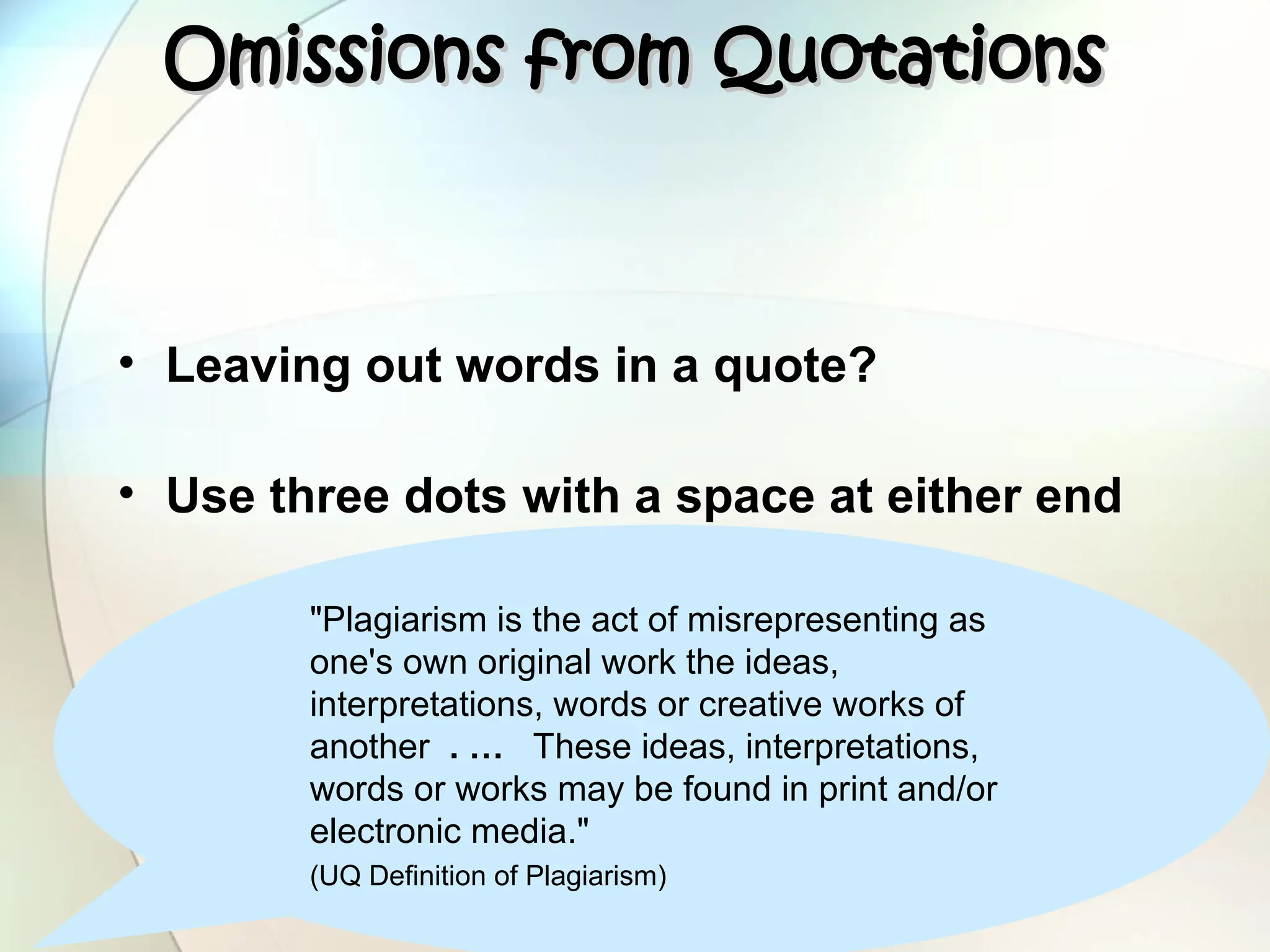 "Plagiarism is the act of misrepresenting as
one's own original work the ideas,
interpretations, words or creative works of
another . … These ideas, interpretations,
words or works may be found in print and/or
electronic media."
(UQ Definition of Plagiarism)
Omissions from Quotations
Omissions from Quotations
• Leaving out words in a quote?
• Use three dots with a space at either end
 