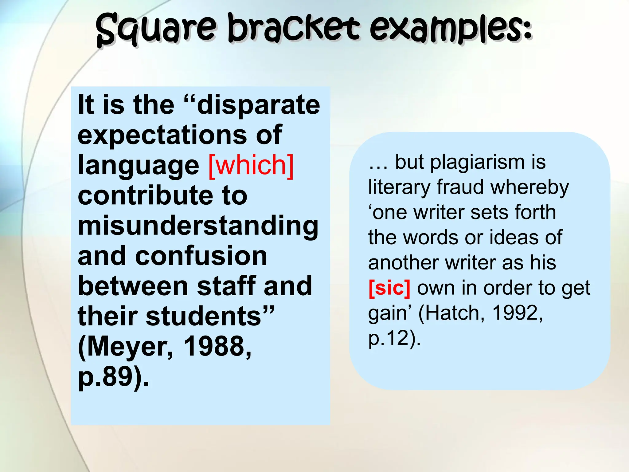 Square bracket examples:
Square bracket examples:
It is the “disparate
expectations of
language [which]
contribute to
misunderstanding
and confusion
between staff and
their students”
(Meyer, 1988,
p.89).
… but plagiarism is
literary fraud whereby
‘one writer sets forth
the words or ideas of
another writer as his
[sic] own in order to get
gain’ (Hatch, 1992,
p.12).
 