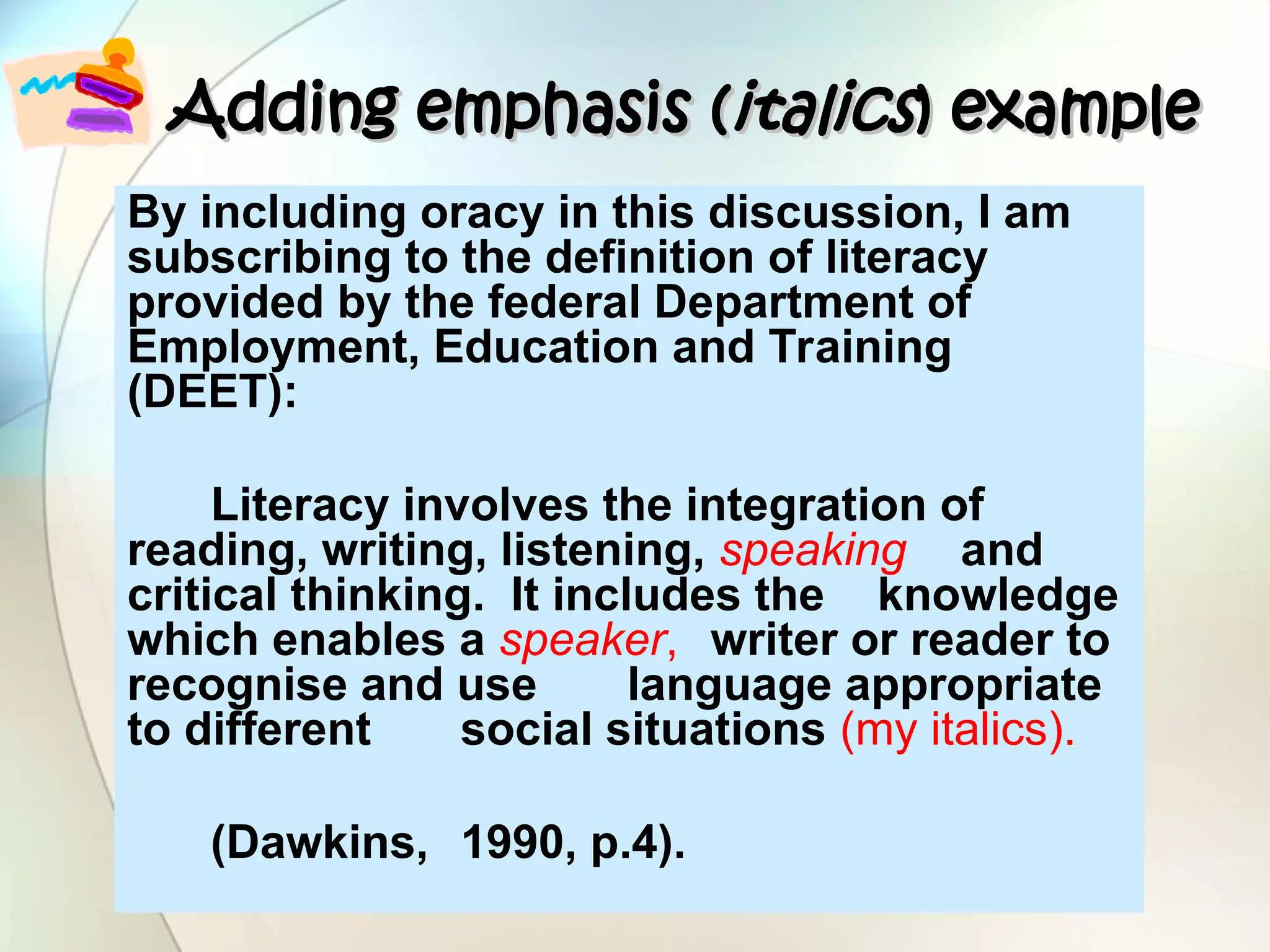 Adding emphasis (
Adding emphasis (italics
italics) example
) example
By including oracy in this discussion, I am
subscribing to the definition of literacy
provided by the federal Department of
Employment, Education and Training
(DEET):
Literacy involves the integration of
reading, writing, listening, speaking and
critical thinking. It includes the knowledge
which enables a speaker, writer or reader to
recognise and use language appropriate
to different social situations (my italics).
(Dawkins, 1990, p.4).
 