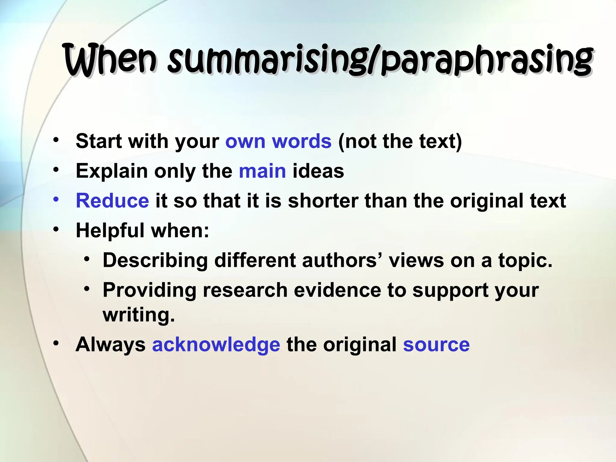 When summarising/paraphrasing
When summarising/paraphrasing
• Start with your own words (not the text)
• Explain only the main ideas
• Reduce it so that it is shorter than the original text
• Helpful when:
• Describing different authors’ views on a topic.
• Providing research evidence to support your
writing.
• Always acknowledge the original source
 