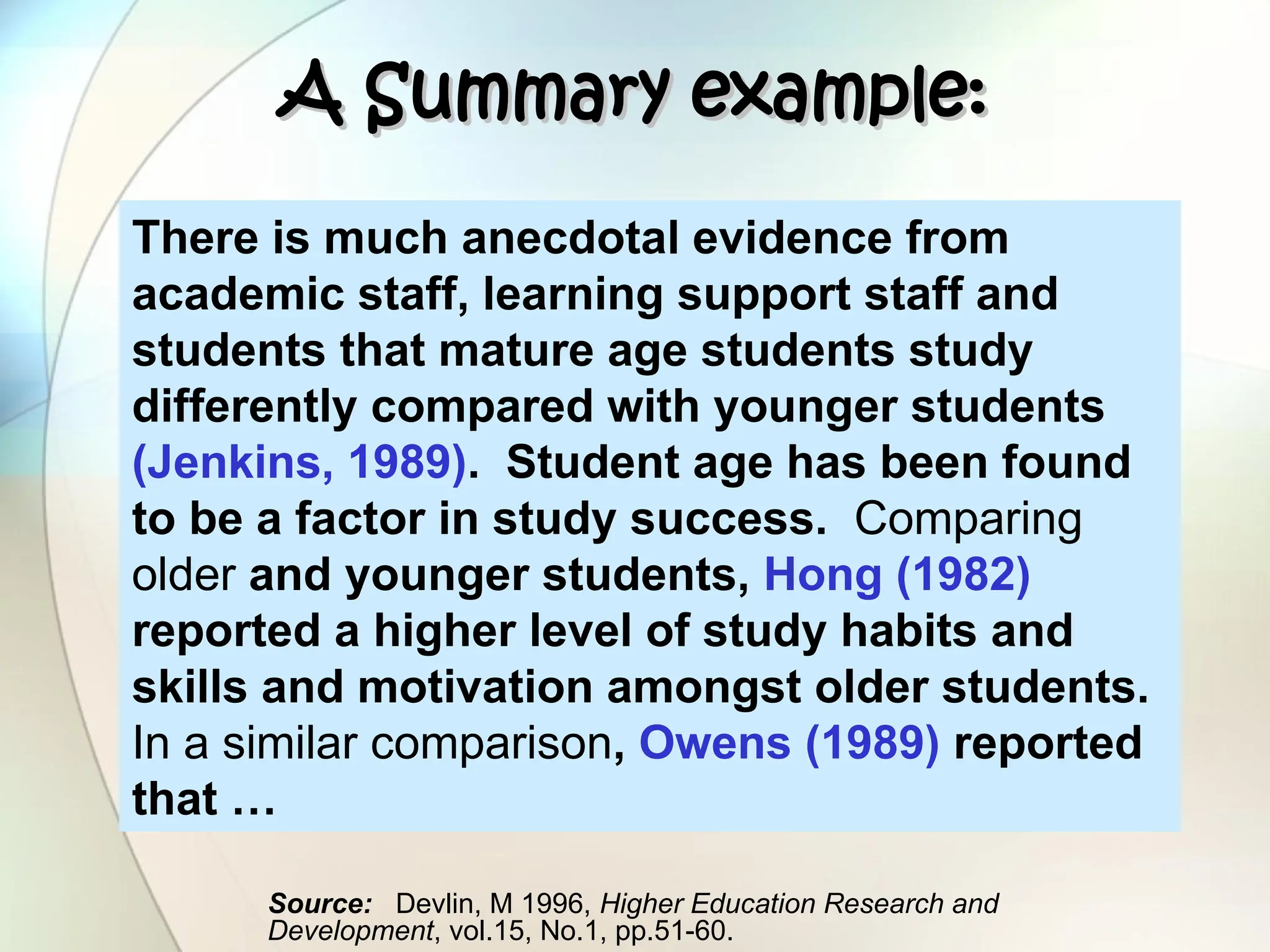 A Summary example:
A Summary example:
There is much anecdotal evidence from
academic staff, learning support staff and
students that mature age students study
differently compared with younger students
(Jenkins, 1989). Student age has been found
to be a factor in study success. Comparing
older and younger students, Hong (1982)
reported a higher level of study habits and
skills and motivation amongst older students.
In a similar comparison, Owens (1989) reported
that …
Source: Devlin, M 1996, Higher Education Research and
Development, vol.15, No.1, pp.51-60.
 