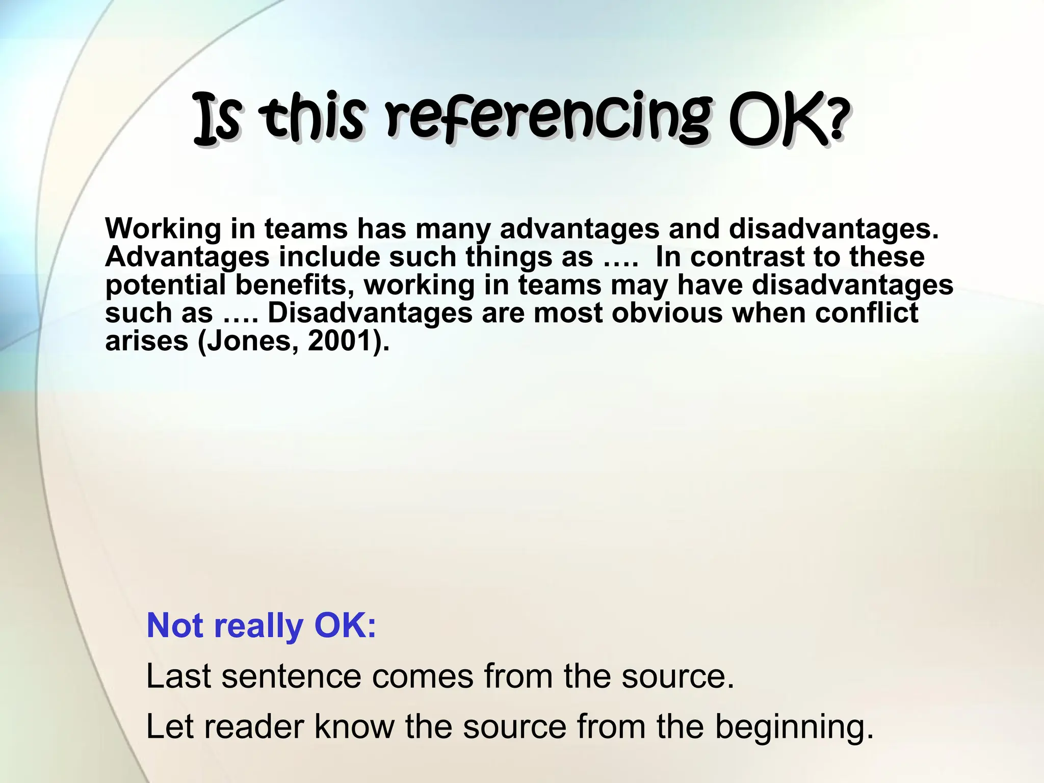 Is this referencing OK?
Is this referencing OK?
Working in teams has many advantages and disadvantages.
Advantages include such things as …. In contrast to these
potential benefits, working in teams may have disadvantages
such as …. Disadvantages are most obvious when conflict
arises (Jones, 2001).
Not really OK:
Last sentence comes from the source.
Let reader know the source from the beginning.
 