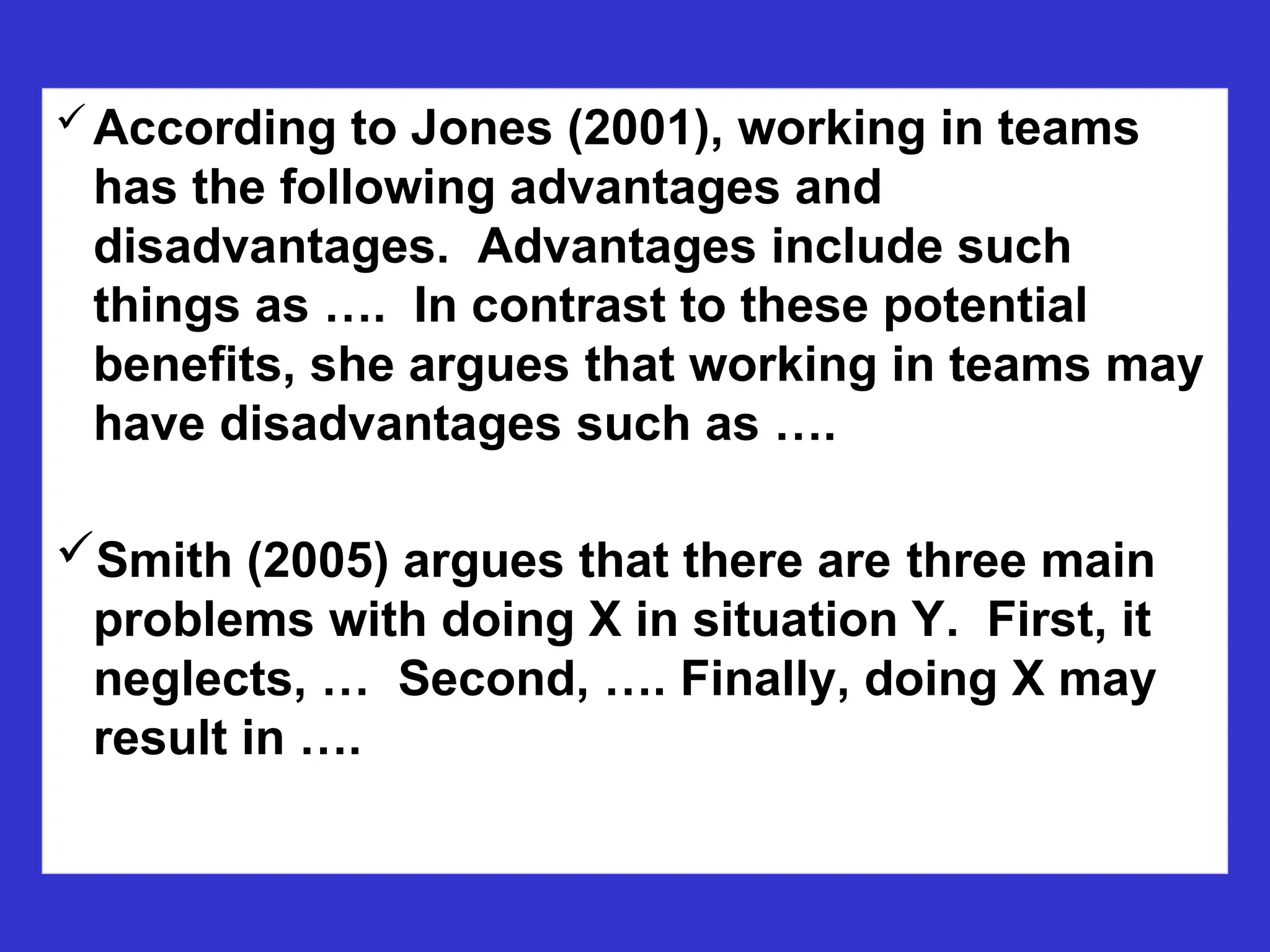According to Jones (2001), working in teams
has the following advantages and
disadvantages. Advantages include such
things as …. In contrast to these potential
benefits, she argues that working in teams may
have disadvantages such as ….
Smith (2005) argues that there are three main
problems with doing X in situation Y. First, it
neglects, … Second, …. Finally, doing X may
result in ….
 