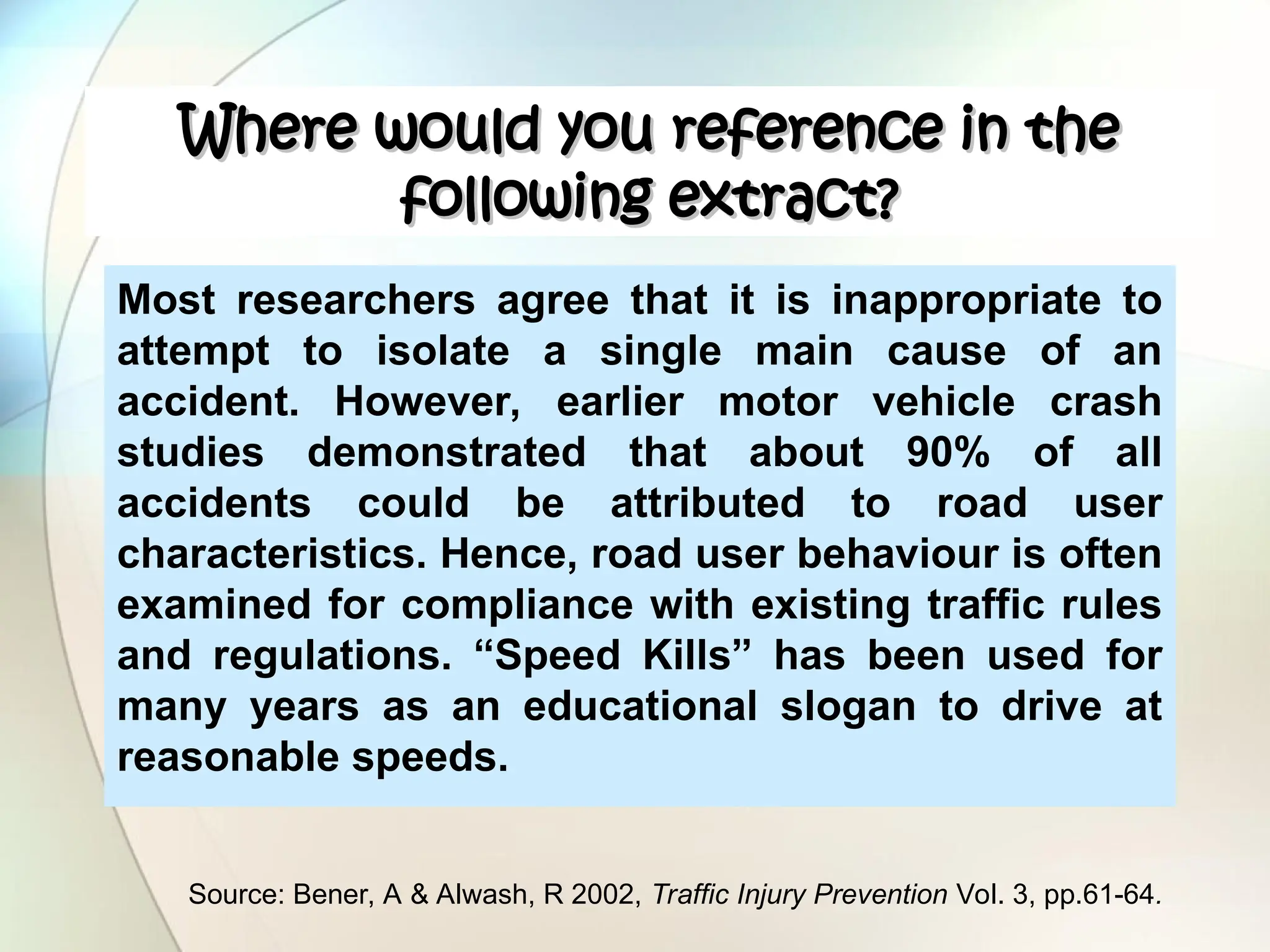 Where would you reference in the
Where would you reference in the
following extract?
following extract?
Most researchers agree that it is inappropriate to
attempt to isolate a single main cause of an
accident. However, earlier motor vehicle crash
studies demonstrated that about 90% of all
accidents could be attributed to road user
characteristics. Hence, road user behaviour is often
examined for compliance with existing traffic rules
and regulations. “Speed Kills” has been used for
many years as an educational slogan to drive at
reasonable speeds.
Source: Bener, A & Alwash, R 2002, Traffic Injury Prevention Vol. 3, pp.61-64.
 