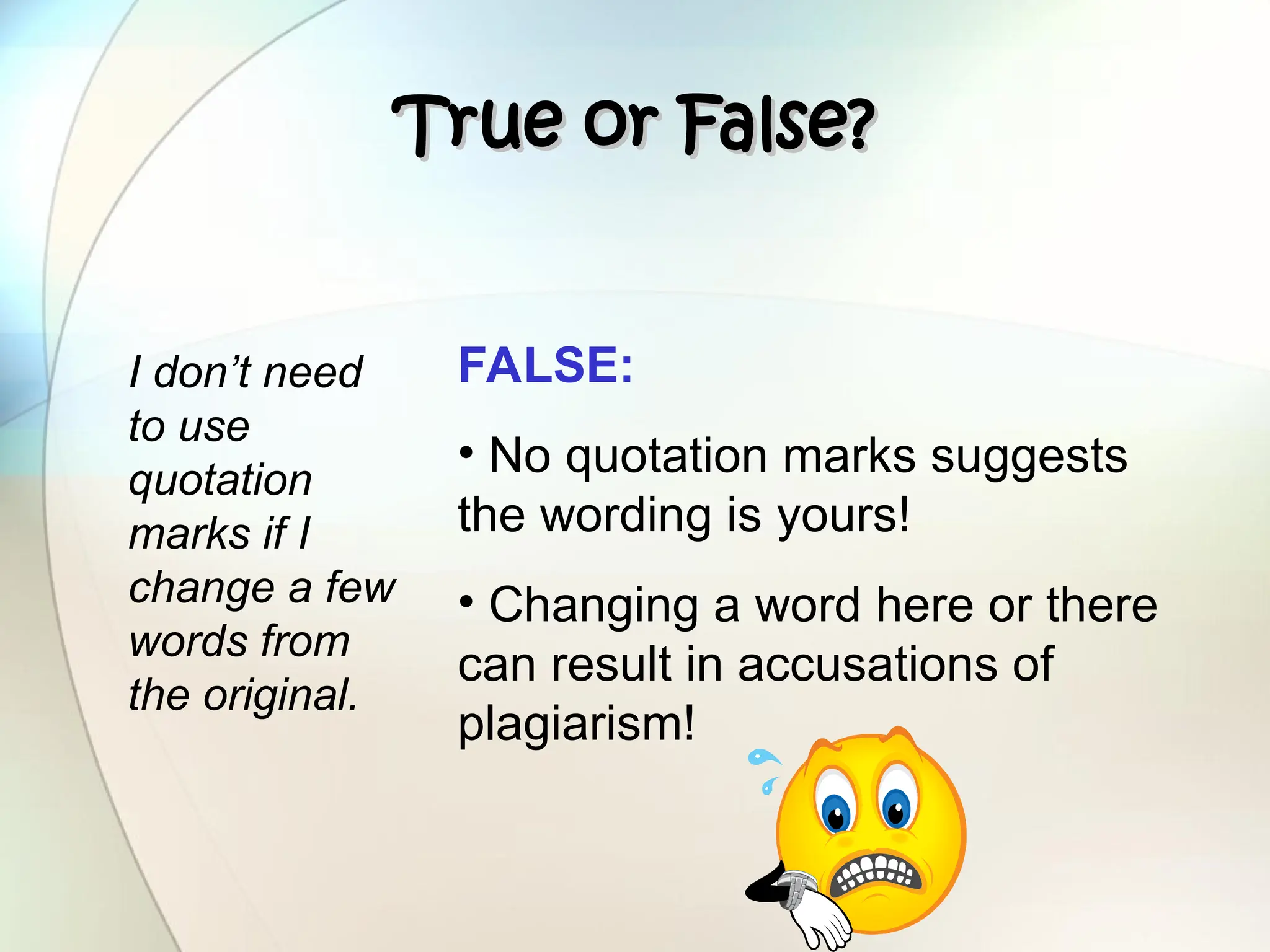 True or False?
True or False?
I don’t need
to use
quotation
marks if I
change a few
words from
the original.
FALSE:
• No quotation marks suggests
the wording is yours!
• Changing a word here or there
can result in accusations of
plagiarism!
 