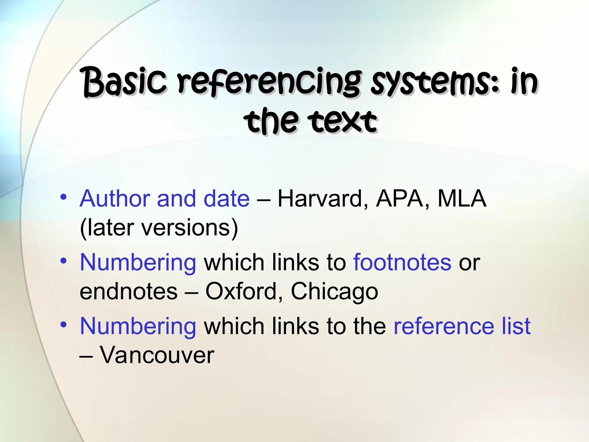 Basic referencing systems: in
Basic referencing systems: in
the text
the text
• Author and date – Harvard, APA, MLA
(later versions)
• Numbering which links to footnotes or
endnotes – Oxford, Chicago
• Numbering which links to the reference list
– Vancouver
 
