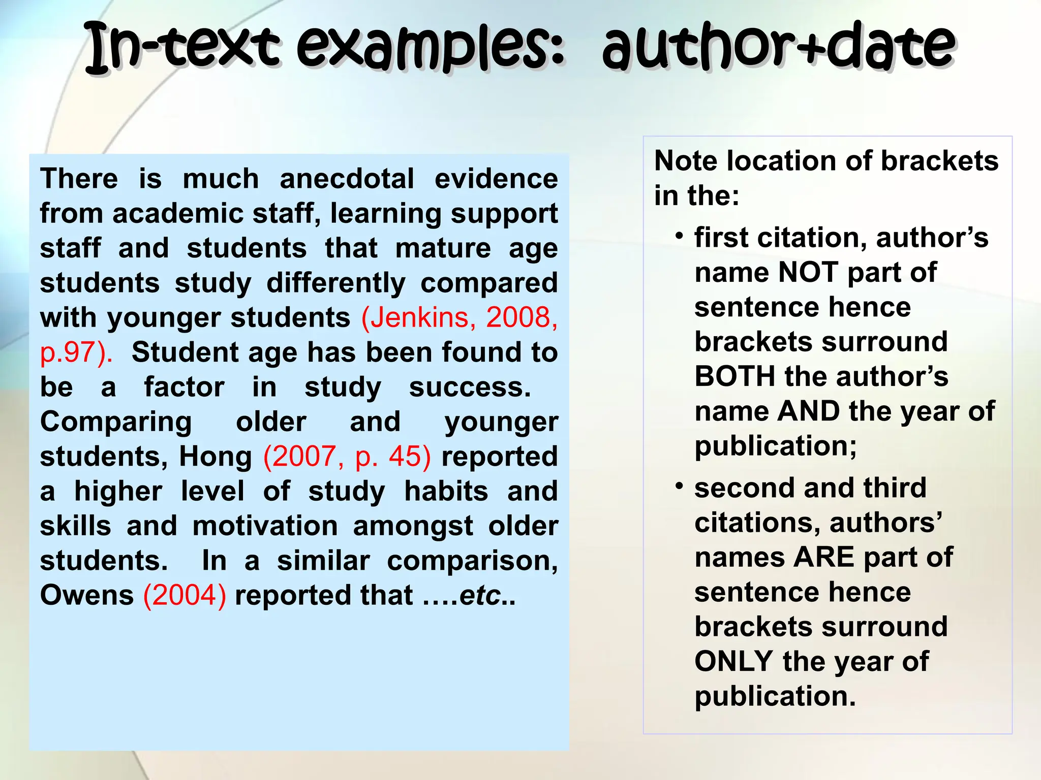 In-text examples: author+date
In-text examples: author+date
There is much anecdotal evidence
from academic staff, learning support
staff and students that mature age
students study differently compared
with younger students (Jenkins, 2008,
p.97). Student age has been found to
be a factor in study success.
Comparing older and younger
students, Hong (2007, p. 45) reported
a higher level of study habits and
skills and motivation amongst older
students. In a similar comparison,
Owens (2004) reported that ….etc..
Note location of brackets
in the:
• first citation, author’s
name NOT part of
sentence hence
brackets surround
BOTH the author’s
name AND the year of
publication;
• second and third
citations, authors’
names ARE part of
sentence hence
brackets surround
ONLY the year of
publication.
 
