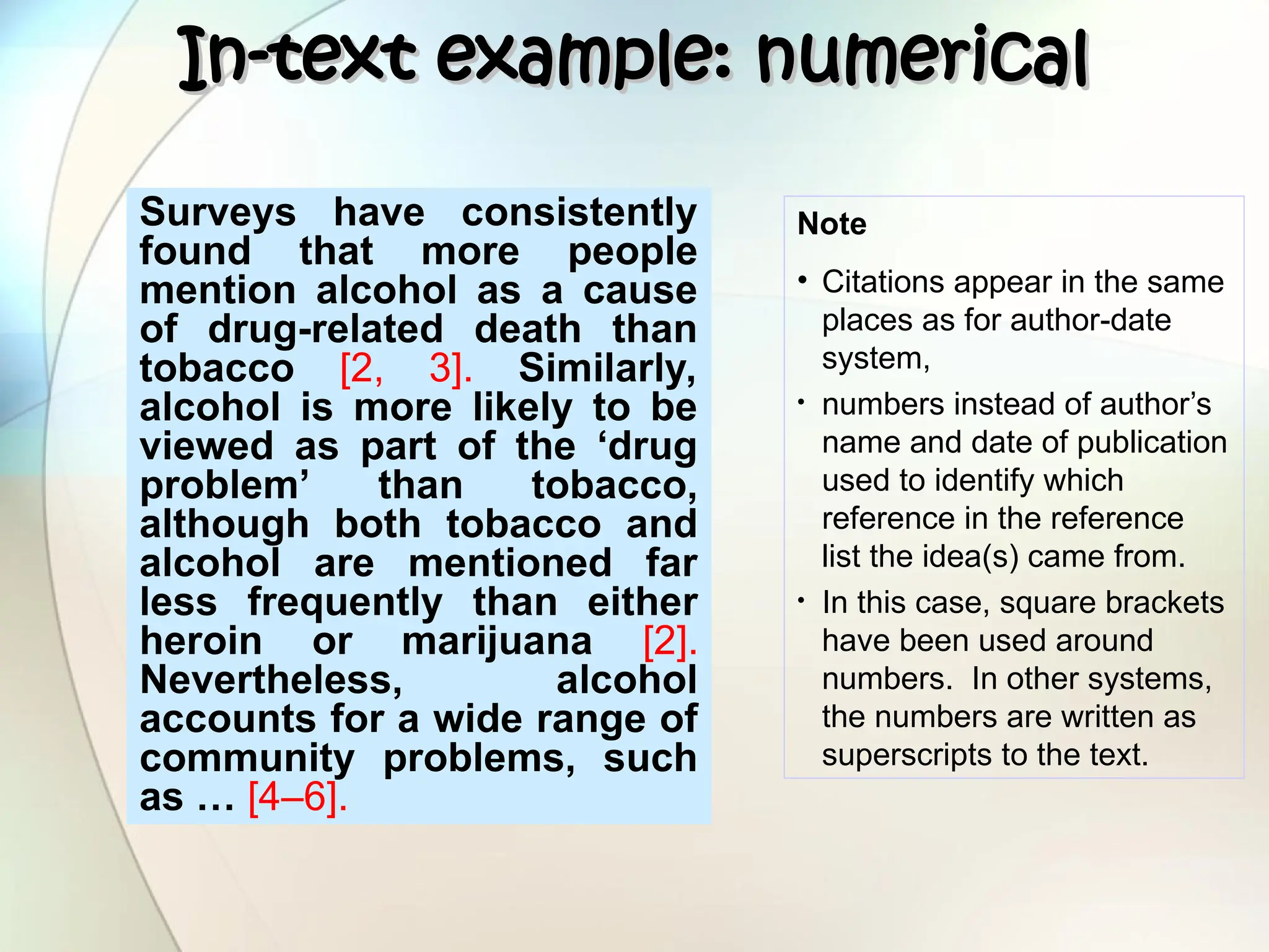 In-text example: numerical
In-text example: numerical
Surveys have consistently
found that more people
mention alcohol as a cause
of drug-related death than
tobacco [2, 3]. Similarly,
alcohol is more likely to be
viewed as part of the ‘drug
problem’ than tobacco,
although both tobacco and
alcohol are mentioned far
less frequently than either
heroin or marijuana [2].
Nevertheless, alcohol
accounts for a wide range of
community problems, such
as … [4–6].
Note
• Citations appear in the same
places as for author-date
system,
• numbers instead of author’s
name and date of publication
used to identify which
reference in the reference
list the idea(s) came from.
• In this case, square brackets
have been used around
numbers. In other systems,
the numbers are written as
superscripts to the text.
 