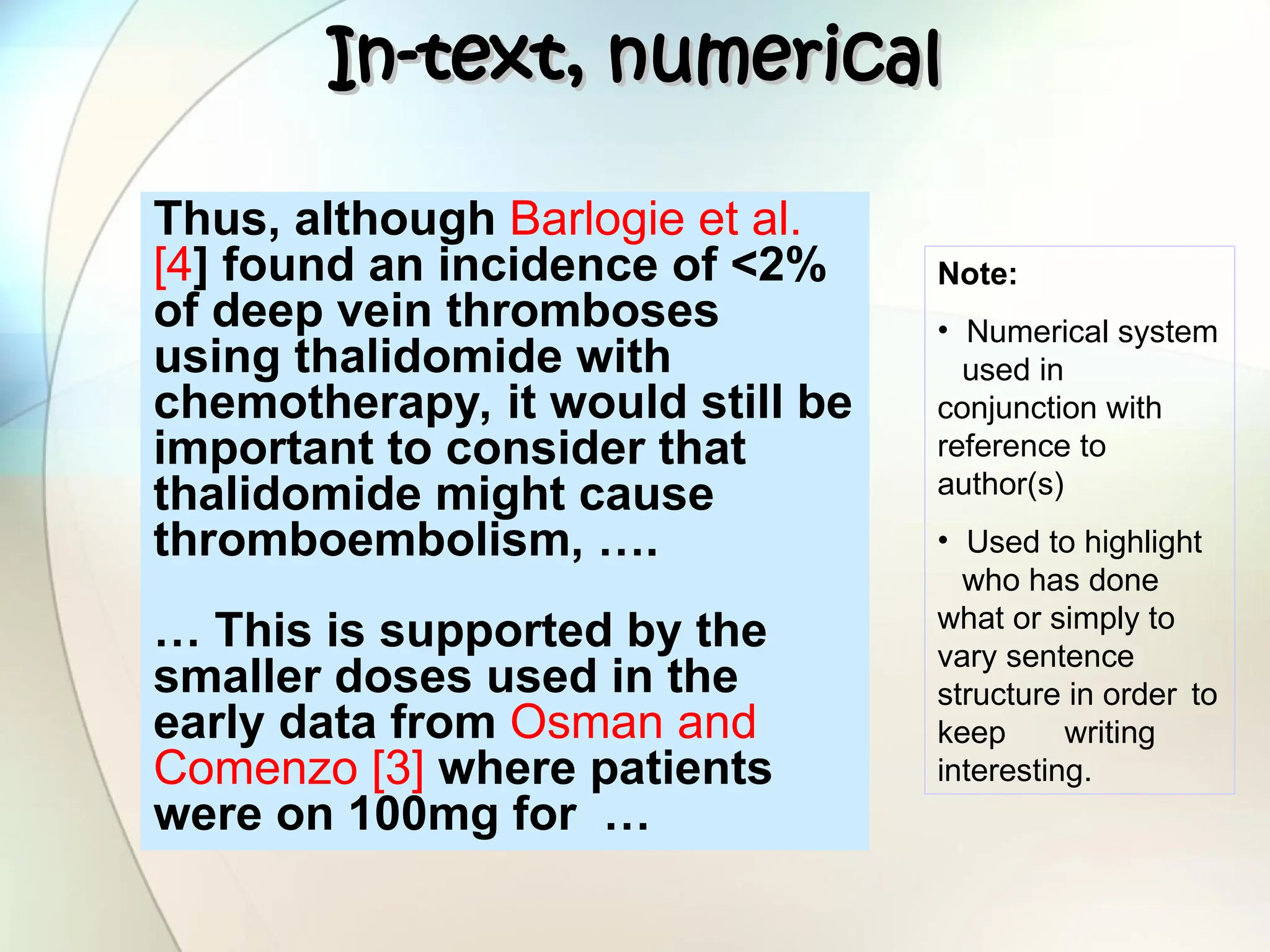 In-text, numerical
In-text, numerical
Thus, although Barlogie et al.
[4] found an incidence of <2%
of deep vein thromboses
using thalidomide with
chemotherapy, it would still be
important to consider that
thalidomide might cause
thromboembolism, ….
… This is supported by the
smaller doses used in the
early data from Osman and
Comenzo [3] where patients
were on 100mg for …
Note:
• Numerical system
used in
conjunction with
reference to
author(s)
• Used to highlight
who has done
what or simply to
vary sentence
structure in order to
keep writing
interesting.
 