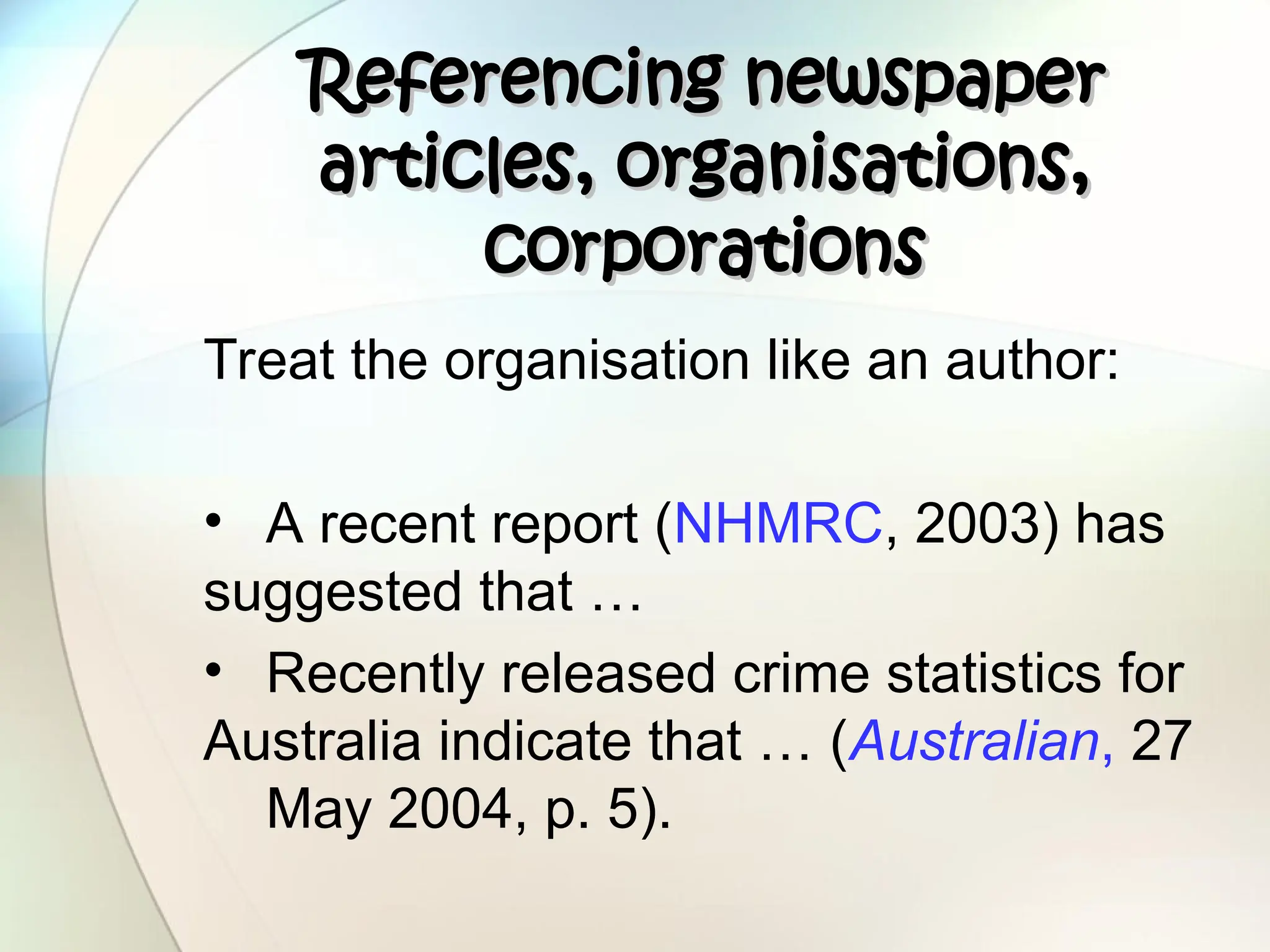 Referencing newspaper
Referencing newspaper
articles, organisations,
articles, organisations,
corporations
corporations
Treat the organisation like an author:
• A recent report (NHMRC, 2003) has
suggested that …
• Recently released crime statistics for
Australia indicate that … (Australian, 27
May 2004, p. 5).
 