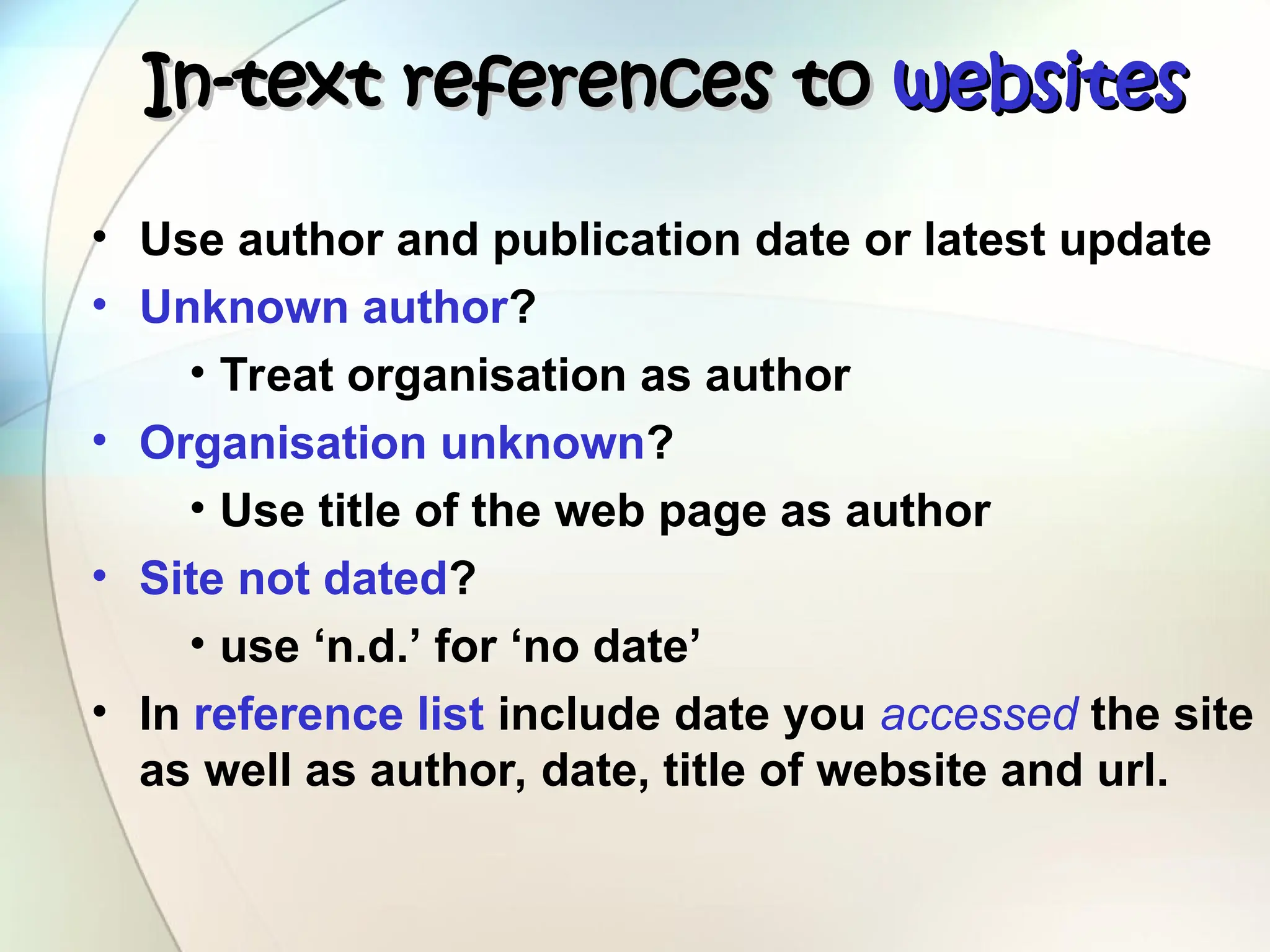 In-text references to
In-text references to websites
websites
• Use author and publication date or latest update
• Unknown author?
• Treat organisation as author
• Organisation unknown?
• Use title of the web page as author
• Site not dated?
• use ‘n.d.’ for ‘no date’
• In reference list include date you accessed the site
as well as author, date, title of website and url.
 