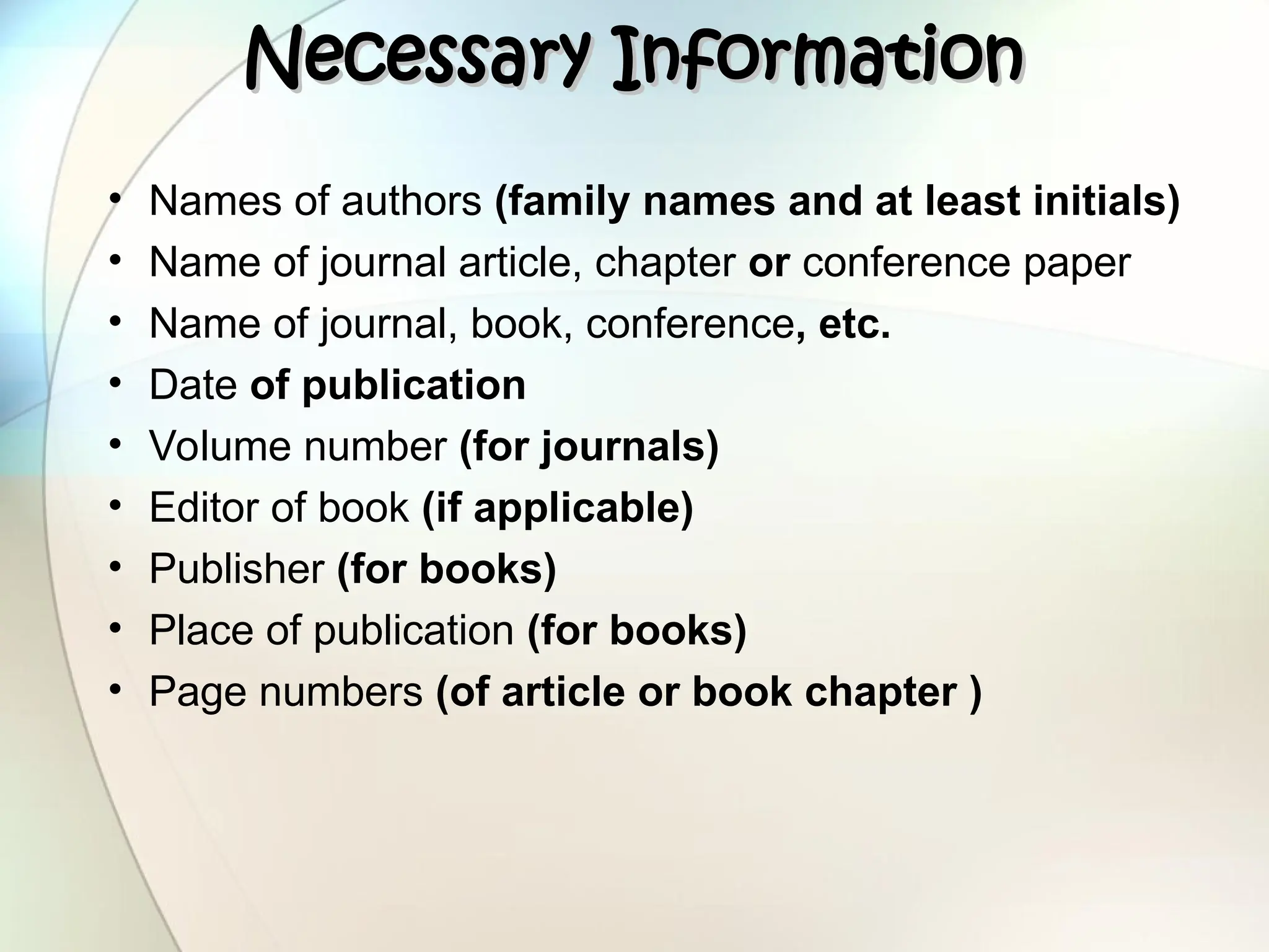 Necessary Information
Necessary Information
• Names of authors (family names and at least initials)
• Name of journal article, chapter or conference paper
• Name of journal, book, conference, etc.
• Date of publication
• Volume number (for journals)
• Editor of book (if applicable)
• Publisher (for books)
• Place of publication (for books)
• Page numbers (of article or book chapter )
 